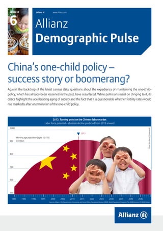 Issue #                        Allianz SE            www.allianz.com




 6                            Allianz
                              Demographic Pulse
 July 2011




China’s one-child policy –
success story or boomerang?
Against the backdrop of the latest census data, questions about the expediency of maintaining the one-child-
policy, which has already been loosened in the past, have resurfaced. While politicians insist on clinging to it, its
critics highlight the accelerating aging of society and the fact that it is questionable whether fertility rates would
rise markedly after a termination of the one-child policy.



                                                     2013: Turning point on the Chinese labor market
                                             Labor force potential – absolute decline predicted from 2013 onward
 1.000




                                                                                                                                                                                                          Photo: Tom Wang / Shutterstock
                                                                                                  2013
         Working age population (aged 15 – 59)
 900     in million




 800




 700




 600




 500

   1980       1985       1990        1995          2000           2005           2010           2015           2020           2025           2030           2035           2040           2045         2050
                                                 Sources: Allianz / UN, Department of Economic and Social Affairs, Population Division (2009). World Population Prospects: The 2008 Revision, CD-ROM Edition.




                                                                                                                          Allianz Demographic Pulse – Issue # 6                     July 2011        page 1
 