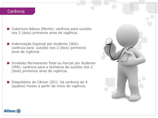 Cobertura Básica (Morte): carência para suicídio
nos 2 (dois) primeiros anos de vigência.
Indenização Especial por Acidente (IEA):
carência para suicídio nos 2 (dois) primeiros
anos de vigência.
Invalidez Permanente Total ou Parcial por Acidente
(IPA): carência para a tentativa de suicídio nos 2
(dois) primeiros anos de vigência.
Diagnóstico de Câncer (DC): há carência de 4
(quatro) meses a partir do início de vigência.
Carência
 