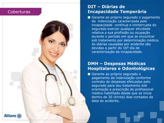 Garante ao próprio segurado o pagamento
da indenização caracterizada pela
incapacidade contínua e ininterrupta do
segurado exercer qualquer atividade
relativa a sua profissão ou ocupação
durante o período em que se encontrar
sob tratamento por determinação médica.
As diárias causadas por acidente são
devidas a partir do 16º dia de
caracterização da incapacidade.
Garante ao próprio segurado o
pagamento da indenização conforme
contrato de despesas efetuadas pelo
segurado para seu tratamento sob
orientação e prescrição de profissional
médico habilitado desde que se inicie
dentro de 30 (trinta) dias contados da
data do acidente.
DIT – Diárias de
Incapacidade Temporária
DMH – Despesas Médicas
Hospitalares e Odontológicas
Coberturas
 