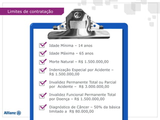 Idade Mínima – 14 anos
Idade Máxima – 65 anos
Morte Natural – R$ 1.500.000,00
Indenização Especial por Acidente –
R$ 1.500.000,00
Invalidez Permanente Total ou Parcial
por Acidente – R$ 3.000.000,00
Invalidez Funcional Permanente Total
por Doença – R$ 1.500.000,00
Diagnóstico de Câncer – 50% da básica
limitado a R$ 80.000,00
Limites de contratação
 