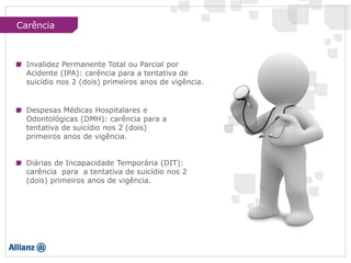 Carência
Invalidez Permanente Total ou Parcial por
Acidente (IPA): carência para a tentativa de
suicídio nos 2 (dois) primeiros anos de vigência.
Despesas Médicas Hospitalares e
Odontológicas (DMH): carência para a
tentativa de suicídio nos 2 (dois)
primeiros anos de vigência.
Diárias de Incapacidade Temporária (DIT):
carência para a tentativa de suicídio nos 2
(dois) primeiros anos de vigência.
 