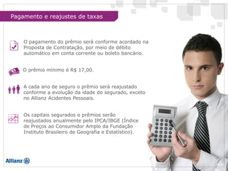 Os capitais segurados e prêmios serão
reajustados anualmente pelo IPCA/IBGE (Índice
de Preços ao Consumidor Amplo da Fundação
Instituto Brasileiro de Geografia e Estatístico).
A cada ano de seguro o prêmio será reajustado
conforme a evolução da idade do segurado, exceto
no Allianz Acidentes Pessoais.
O prêmio mínimo é R$ 17,00.
O pagamento do prêmio será conforme acordado na
Proposta de Contratação, por meio de débito
automático em conta corrente ou boleto bancário.
Pagamento e reajustes de taxas
 