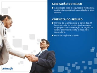 A aceitação cabe à seguradora mediante a
análise da proposta de contratação e seus
anexos.
ACEITAÇÃO DO RISCO
O início de vigência será a partir das 24
horas da data do protocolo de entrega
da proposta de contratação de seguro na
Allianz desde que aceito o risco pela
seguradora.
VIGÊNCIA DO SEGURO
Prazo de vigência: 5 anos.
 