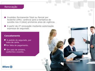 A pedido do segurado, por
meio de carta.
Por falta de pagamento.
Em caso de sinistro,
conforme o evento.
Cancelamento
Renovação
A partir da 2ª renovação mediante autorização
expressa do segurado.
Invalidez Permanente Total ou Parcial por
Acidente (IPA): carência para a tentativa de
suicídio nos 2 (dois) primeiros anos de vigência.
 