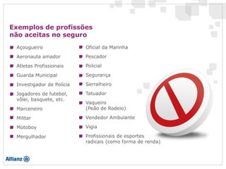 Exemplos de profissões
não aceitas no seguro
Açougueiro
Aeronauta amador
Atletas Profissionais
Guarda Municipal
Investigador de Polícia
Marceneiro
Militar
Motoboy
Oficial da Marinha
Pescador
Policial
Segurança
Serralheiro
Tatuador
Vaqueiro
(Peão de Rodeio)
Vendedor Ambulante
Vigia
Jogadores de futebol,
vôlei, basquete, etc.
Mergulhador Profissionais de esportes
radicais (como forma de renda)
 
