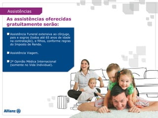 Assistências
As assistências oferecidas
gratuitamente serão:
Assistência Funeral extensiva ao cônjuge,
pais e sogros (todos até 65 anos de idade
na contratação), e filhos, conforme regras
do Imposto de Renda.
Assistência Viagem.
2ª Opinião Médica Internacional
(somente no Vida Individual).
 