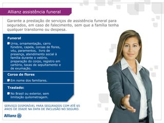 SERVIÇO DISPONÍVEL PARA SEGURADOS COM ATÉ 65
ANOS DE IDADE NA DATA DE INCLUSÃO NO SEGURO.
Funeral
Urna, ornamentação, carro
fúnebre, capela, coroas de flores,
véu, paramentos, livro de
presença, atendimento social à
família durante o velório,
preparação do corpo, registro em
cartório, taxas de sepultamento e
de exumação.
Coroa de flores
Em nome dos familiares.
Traslado:
No Brasil ou exterior, sem
limitação quilometragem.
Garante a prestação de serviços de assistência funeral para
segurados, em caso de falecimento, sem que a família tenha
qualquer transtorno ou despesa.
Allianz assistência funeral
 