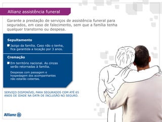 Garante a prestação de serviços de assistência funeral para
segurados, em caso de falecimento, sem que a família tenha
qualquer transtorno ou despesa.
Jazigo da família. Caso não o tenha,
fica garantida a locação por 3 anos.
Sepultamento
Cremação
Em território nacional. As cinzas
serão retornadas à família.
Despesas com passagem e
hospedagem dos acompanhantes
não estarão cobertas.
SERVIÇO DISPONÍVEL PARA SEGURADOS COM ATÉ 65
ANOS DE IDADE NA DATA DE INCLUSÃO NO SEGURO.
Allianz assistência funeral
 