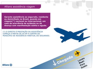 Garante assistência ao segurado, residente
ou domiciliado no Brasil, quando em
viagem(*) nacional ou internacional, em
caso de ocorrência de acidente ou de
doença com manifestação súbita e aguda.
(*) O DIREITO À PRESTAÇÃO DA ASSISTÊNCIA
COMEÇA A PARTIR DE 50 KM A CONTAR DO
MUNICÍPIO DE RESIDÊNCIA HABITUAL DO SEGURADO.
Allianz assistência viagem
 