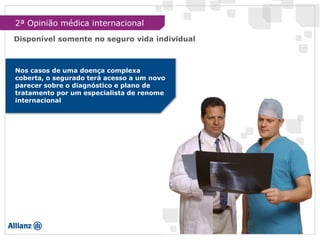 Nos casos de uma doença complexa
coberta, o segurado terá acesso a um novo
parecer sobre o diagnóstico e plano de
tratamento por um especialista de renome
internacional
Disponível somente no seguro vida individual
2ª Opinião médica internacional
 