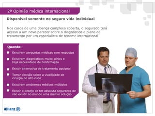 2ª Opinião médica internacional
Disponível somente no seguro vida individual
Quando:
Existir alternativa de tratamento opcional
Tomar decisão sobre a viabilidade de
cirurgia de alto risco
Existirem problemas médicos múltiplos
Existir o desejo de ter absoluta segurança de
não existir no mundo uma melhor solução
Existirem perguntas médicas sem respostas
Existirem diagnósticos muito sérios e
haja necessidade de confirmação
Nos casos de uma doença complexa coberta, o segurado terá
acesso a um novo parecer sobre o diagnóstico e plano de
tratamento por um especialista de renome internacional
 