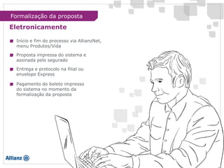 Eletronicamente
Início e fim do processo via AllianzNet,
menu Produtos/Vida
Proposta impressa do sistema e
assinada pelo segurado
Entrega e protocolo na filial ou
envelope Express
Pagamento do boleto impresso
do sistema no momento da
formalização da proposta
Formalização da proposta
 