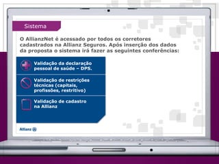 Validação da declaração
pessoal de saúde – DPS.
Validação de restrições
técnicas (capitais,
profissões, restritivo)
Validação de cadastro
na Allianz
O AllianzNet é acessado por todos os corretores
cadastrados na Allianz Seguros. Após inserção dos dados
da proposta o sistema irá fazer as seguintes conferências:
Sistema
 