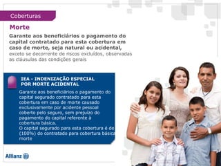 IEA - INDENIZAÇÃO ESPECIAL
POR MORTE ACIDENTAL
Garante aos beneficiários o pagamento do
capital segurado contratado para esta
cobertura em caso de morte causado
exclusivamente por acidente pessoal
coberto pelo seguro, sem prejuízo do
pagamento do capital referente à
cobertura básica.
O capital segurado para esta cobertura é de
(100%) do contratado para cobertura básica
morte
Garante aos beneficiários o pagamento do
capital contratado para esta cobertura em
caso de morte, seja natural ou acidental,
exceto se decorrente de riscos excluídos, observadas
as cláusulas das condições gerais
Coberturas
Morte
 