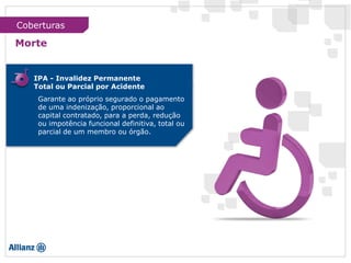 IPA - Invalidez Permanente
Total ou Parcial por Acidente
Garante ao próprio segurado o pagamento
de uma indenização, proporcional ao
capital contratado, para a perda, redução
ou impotência funcional definitiva, total ou
parcial de um membro ou órgão.
Morte
Coberturas
 