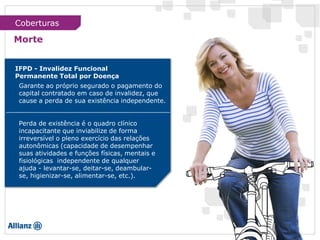 IFPD - Invalidez Funcional
Permanente Total por Doença
Garante ao próprio segurado o pagamento do
capital contratado em caso de invalidez, que
cause a perda de sua existência independente.
Perda de existência é o quadro clínico
incapacitante que inviabilize de forma
irreversível o pleno exercício das relações
autonômicas (capacidade de desempenhar
suas atividades e funções físicas, mentais e
fisiológicas independente de qualquer
ajuda - levantar-se, deitar-se, deambular-
se, higienizar-se, alimentar-se, etc.).
Morte
Coberturas
 