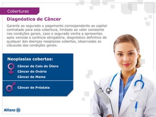 Garante ao segurado o pagamento correspondente ao capital
contratado para esta cobertura, limitado ao valor constante
nas condições gerais, caso o segurado venha a apresentar,
após vencida a carência obrigatória, diagnóstico definitivo de
qualquer das doenças neoplasias cobertas, observadas as
cláusulas das condições gerais.
Câncer de Colo do Útero
Câncer do Ovário
Câncer de Mama
Câncer de Próstata
Neoplasias cobertas:
Coberturas
Diagnóstico de Câncer
 