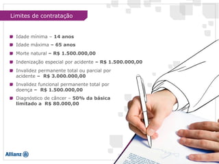 Limites de contratação
Idade mínima – 14 anos
Idade máxima – 65 anos
Morte natural – R$ 1.500.000,00
Indenização especial por acidente – R$ 1.500.000,00
Invalidez permanente total ou parcial por
acidente – R$ 3.000.000,00
Invalidez funcional permanente total por
doença – R$ 1.500.000,00
Diagnóstico de câncer – 50% da básica
limitado a R$ 80.000,00
 