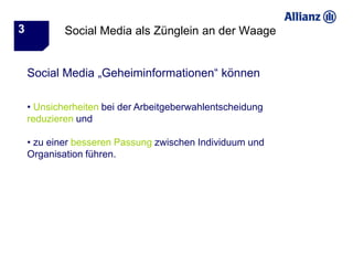 3           Social Media als Zünglein an der Waage


    Social Media „Geheiminformationen“ können

    • Unsicherheiten bei der Arbeitgeberwahlentscheidung
    reduzieren und

    • zu einer besseren Passung zwischen Individuum und
    Organisation führen.
 