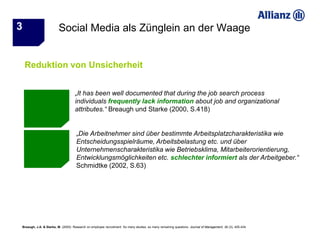 3                       Social Media als Zünglein an der Waage


    Reduktion von Unsicherheit


                                    „It has been well documented that during the job search process
                                    individuals frequently lack information about job and organizational
                                    attributes.“ Breaugh und Starke (2000, S.418)


                                     „Die Arbeitnehmer sind über bestimmte Arbeitsplatzcharakteristika wie
                                     Entscheidungsspielräume, Arbeitsbelastung etc. und über
                                     Unternehmenscharakteristika wie Betriebsklima, Mitarbeiterorientierung,
                                     Entwicklungsmöglichkeiten etc. schlechter informiert als der Arbeitgeber.“
                                     Schmidtke (2002, S.63)




Breaugh, J.A. & Starke, M. (2000): Research on employee recruitment: So many studies, so many remaining questions. Journal of Management, 26 (3), 405-434.
 