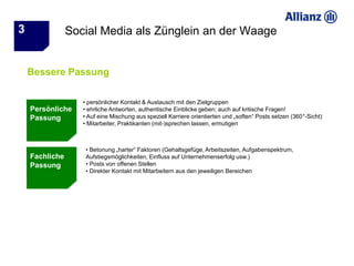 3               Social Media als Zünglein an der Waage


    Bessere Passung

                   • persönlicher Kontakt & Austausch mit den Zielgruppen
    Persönliche    • ehrliche Antworten, authentische Einblicke geben; auch auf kritische Fragen!
    Passung        • Auf eine Mischung aus speziell Karriere orientierten und „soften“ Posts setzen (360°-Sicht)
                   • Mitarbeiter, Praktikanten (mit-)sprechen lassen, ermutigen



                    • Betonung „harter“ Faktoren (Gehaltsgefüge, Arbeitszeiten, Aufgabenspektrum,
    Fachliche       Aufstiegsmöglichkeiten, Einfluss auf Unternehmenserfolg usw.)
    Passung         • Posts von offenen Stellen
                    • Direkter Kontakt mit Mitarbeitern aus den jeweiligen Bereichen
 