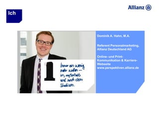 Ich



      Dominik A. Hahn, M.A.


      Referent Personalmarketing,
      Allianz Deutschland AG

      Online- und Print-
      Kommunikation & Karriere-
      Webseite
      www.perspektiven.allianz.de
 