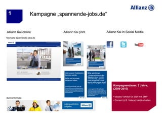 1                    Kampagne „spannende-jobs.de“


Allianz Kai online                Allianz Kai print   Allianz Kai in Social Media
Microsite spannende-jobs.de




                                                          Kampagnendauer: 2 Jahre,
                                                          (2009-2010)

                                                          • Ideales Vehikel für Start mit SMP
Bannerformate
                                                          • Content (z.B. Videos) bleibt erhalten
 