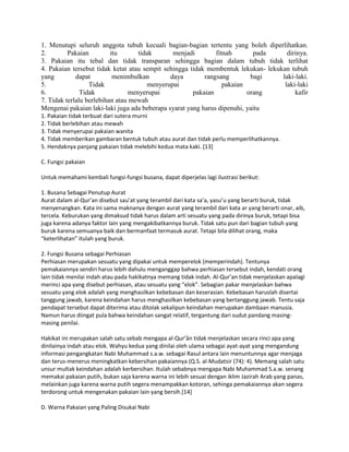 1. Menutupi seluruh anggota tubuh kecuali bagian-bagian tertentu yang boleh diperlihatkan.
2. Pakaian itu tidak menjadi fitnah pada dirinya.
3. Pakaian itu tebal dan tidak transparan sehingga bagian dalam tubuh tidak terlihat
4. Pakaian tersebut tidak ketat atau sempit sehingga tidak membentuk lekukan- lekukan tubuh
yang dapat menimbulkan daya rangsang bagi laki-laki.
5. Tidak menyerupai pakaian laki-laki
6. Tidak menyerupai pakaian orang kafir
7. Tidak terlalu berlebihan atau mewah
Mengenai pakaian laki-laki juga ada beberapa syarat yang harus dipenuhi, yaitu
1. Pakaian tidak terbuat dari sutera murni
2. Tidak berlebihan atau mewah
3. Tidak menyerupai pakaian wanita
4. Tidak memberikan gambaran bentuk tubuh atau aurat dan tidak perlu memperlihatkannya.
5. Hendaknya panjang pakaian tidak melebihi kedua mata kaki. [13]
C. Fungsi pakaian
Untuk memahami kembali fungsi-fungsi busana, dapat diperjelas lagi ilustrasi berikut:
1. Busana Sebagai Penutup Aurat
Aurat dalam al-Qur’an disebut sau’at yang terambil dari kata sa’a, yasu’u yang berarti buruk, tidak
menyenangkan. Kata ini sama maknanya dengan aurat yang terambil dari kata ar yang berarti onar, aib,
tercela. Keburukan yang dimaksud tidak harus dalam arti sesuatu yang pada dirinya buruk, tetapi bisa
juga karena adanya faktor lain yang mengakibatkannya buruk. Tidak satu pun dari bagian tubuh yang
buruk karena semuanya baik dan bermanfaat termasuk aurat. Tetapi bila dilihat orang, maka
“keterlihatan” itulah yang buruk.
2. Fungsi Busana sebagai Perhiasan
Perhiasan merupakan sesuatu yang dipakai untuk memperelok (memperindah). Tentunya
pemakaiannya sendiri harus lebih dahulu menganggap bahwa perhiasan tersebut indah, kendati orang
lain tidak menilai indah atau pada hakikatnya memang tidak indah. Al-Qur’an tidak menjelaskan apalagi
merinci apa yang disebut perhiasan, atau sesuatu yang “elok”. Sebagian pakar menjelaskan bahwa
sesuatu yang elok adalah yang menghasilkan kebebasan dan keserasian. Kebebasan haruslah disertai
tanggung jawab, karena keindahan harus menghasilkan kebebasan yang bertanggung jawab. Tentu saja
pendapat tersebut dapat diterima atau ditolak sekalipun keindahan merupakan dambaan manusia.
Namun harus diingat pula bahwa keindahan sangat relatif, tergantung dari sudut pandang masing-
masing penilai.
Hakikat ini merupakan salah satu sebab mengapa al-Qur’ân tidak menjelaskan secara rinci apa yang
dinilainya indah atau elok. Wahyu kedua yang dinilai oleh ulama sebagai ayat-ayat yang mengandung
informasi pengangkatan Nabi Muhammad s.a.w. sebagai Rasul antara lain menuntunnya agar menjaga
dan terus-menerus meningkatkan kebersihan pakaiannya (Q.S. al-Mudatsir (74): 4). Memang salah satu
unsur multak keindahan adalah kerbersihan. Itulah sebabnya mengapa Nabi Muhammad S.a.w. senang
memakai pakaian putih, bukan saja karena warna ini lebih sesuai dengan iklim Jazirah Arab yang panas,
melainkan juga karena warna putih segera menampakkan kotoran, sehinga pemakaiannya akan segera
terdorong untuk mengenakan pakaian lain yang bersih.[14]
D. Warna Pakaian yang Paling Disukai Nabi
 