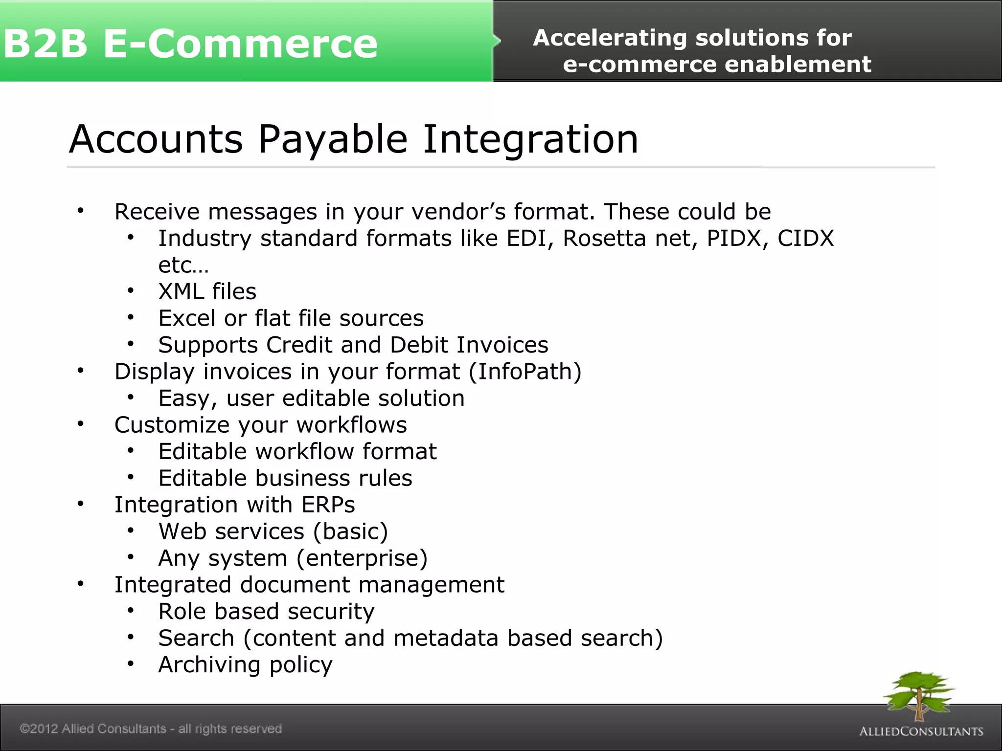 B2B E-Commerce Accelerating solutions for 
e-commerce enablement 
Accounts Payable Integration 
• Receive messages in your vendor’s format. These could be 
• Industry standard formats like EDI, Rosetta net, PIDX, CIDX 
etc… 
• XML files 
• Excel or flat file sources 
• Supports Credit and Debit Invoices 
• Display invoices in your format (InfoPath) 
• Easy, user editable solution 
• Customize your workflows 
• Editable workflow format 
• Editable business rules 
• Integration with ERPs 
• Web services (basic) 
• Any system (enterprise) 
• Integrated document management 
• Role based security 
• Search (content and metadata based search) 
• Archiving policy 
 