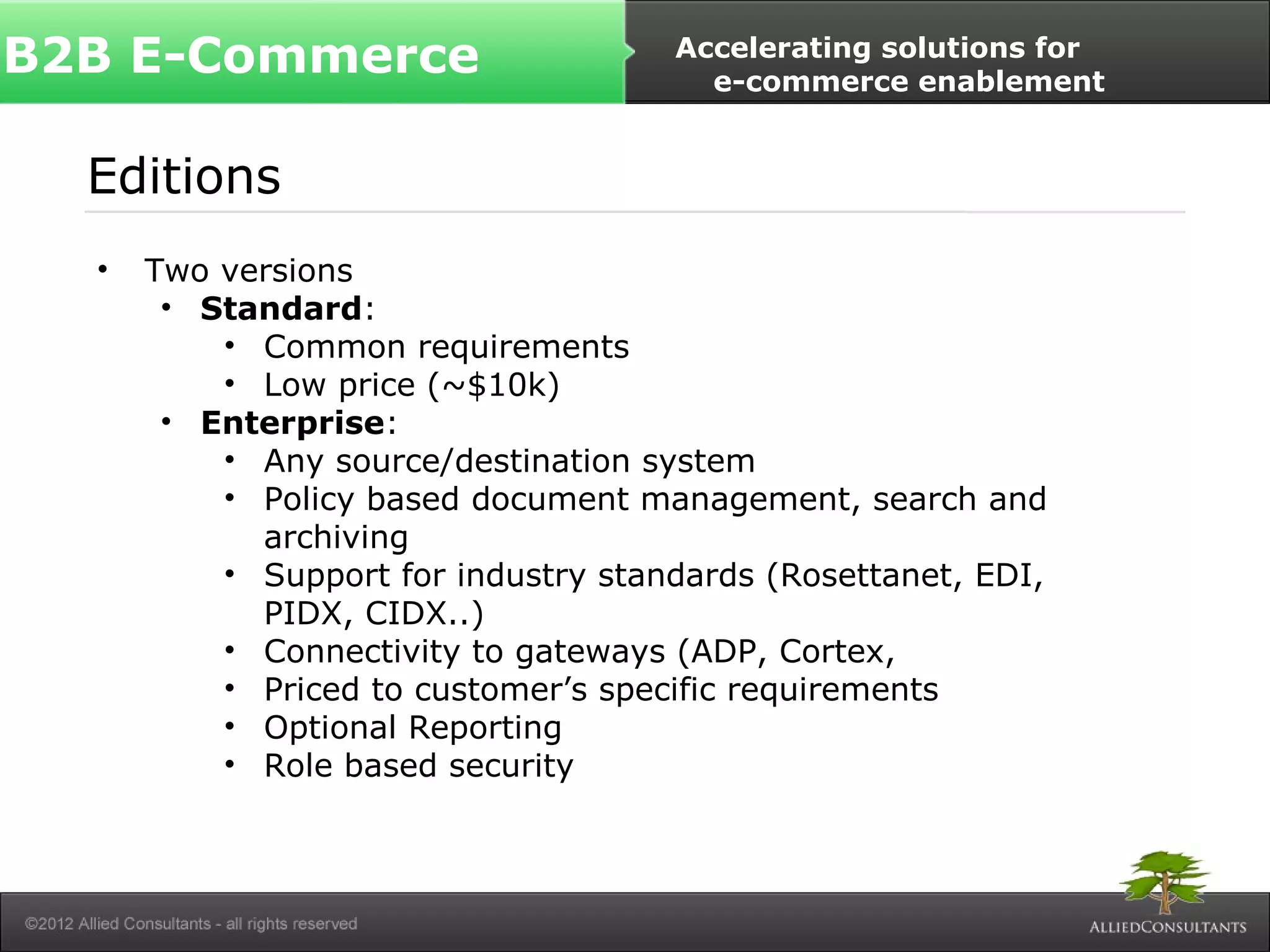 B2B E-Commerce Accelerating solutions for 
Editions 
• Two versions 
• Standard: 
• Common requirements 
• Low price (~$10k) 
• Enterprise: 
e-commerce enablement 
• Any source/destination system 
• Policy based document management, search and 
archiving 
• Support for industry standards (Rosettanet, EDI, 
PIDX, CIDX..) 
• Connectivity to gateways (ADP, Cortex, 
• Priced to customer’s specific requirements 
• Optional Reporting 
• Role based security 
 