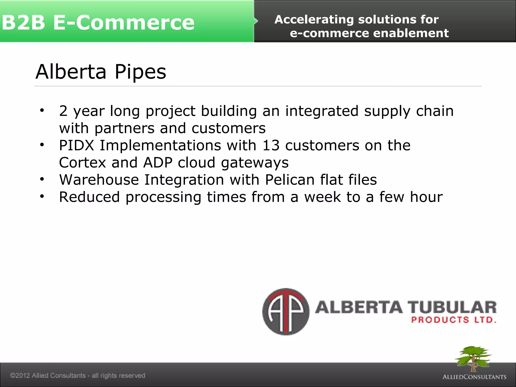 B2B E-Commerce Accelerating solutions for 
e-commerce enablement 
Alberta Pipes 
• 2 year long project building an integrated supply chain 
with partners and customers 
• PIDX Implementations with 13 customers on the 
Cortex and ADP cloud gateways 
• Warehouse Integration with Pelican flat files 
• Reduced processing times from a week to a few hour 
 