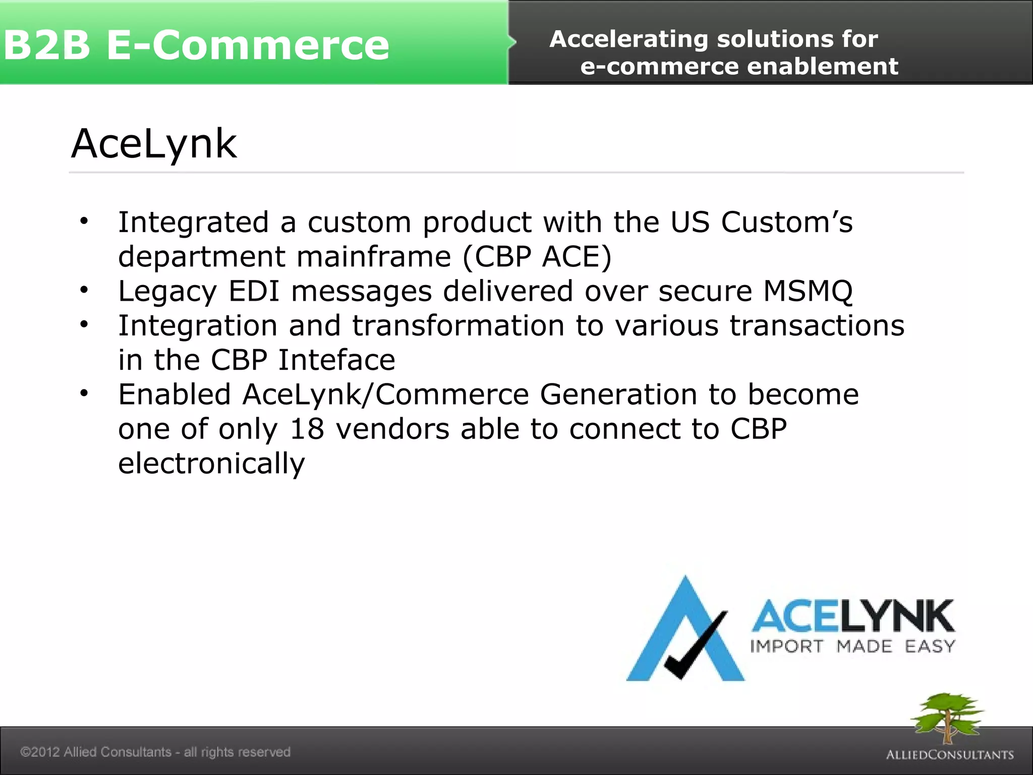 B2B E-Commerce Accelerating solutions for 
e-commerce enablement 
AceLynk 
• Integrated a custom product with the US Custom’s 
department mainframe (CBP ACE) 
• Legacy EDI messages delivered over secure MSMQ 
• Integration and transformation to various transactions 
in the CBP Inteface 
• Enabled AceLynk/Commerce Generation to become 
one of only 18 vendors able to connect to CBP 
electronically 
 
