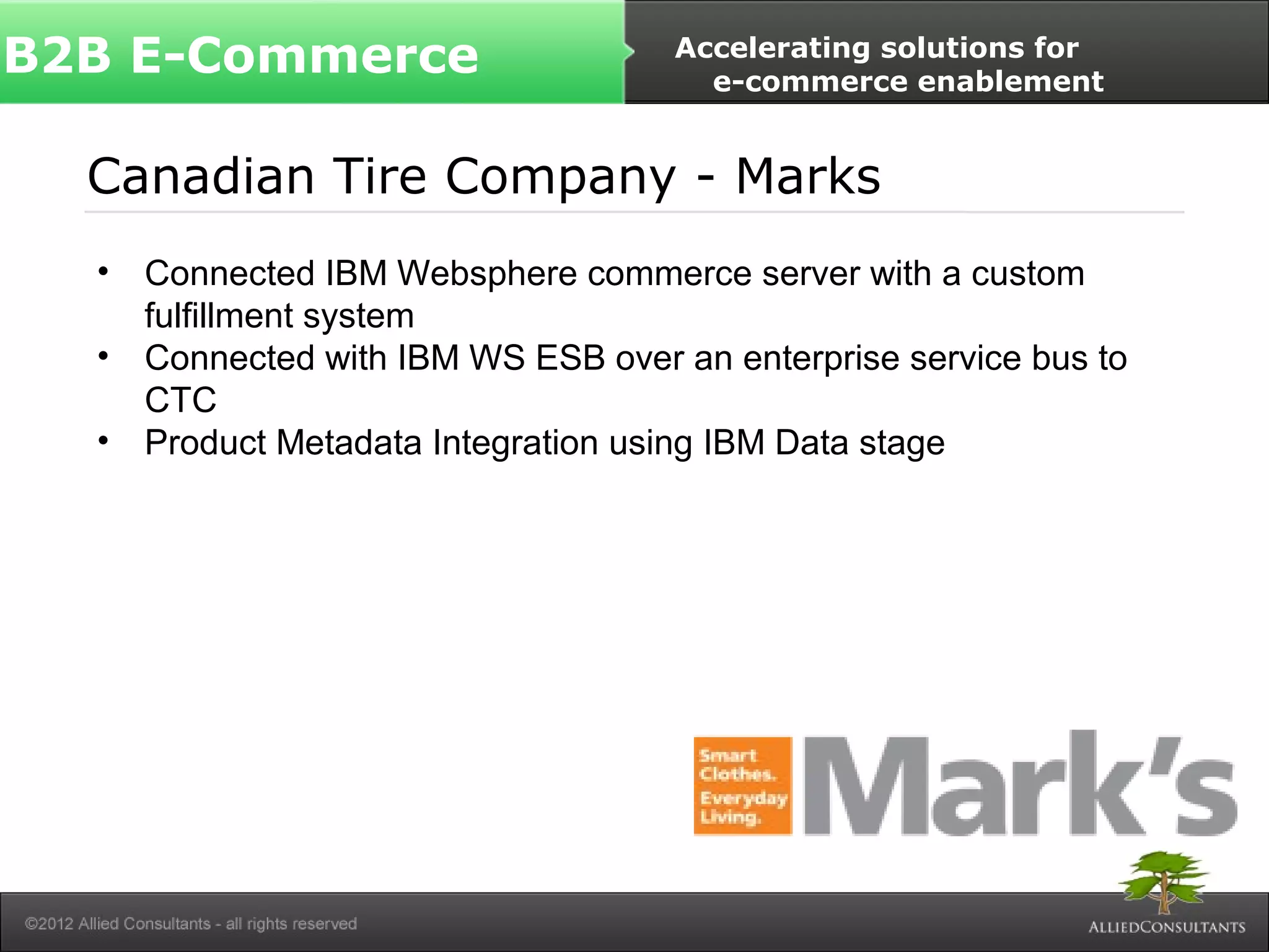 B2B E-Commerce Accelerating solutions for 
e-commerce enablement 
Canadian Tire Company - Marks 
• Connected IBM Websphere commerce server with a custom 
fulfillment system 
• Connected with IBM WS ESB over an enterprise service bus to 
CTC 
• Product Metadata Integration using IBM Data stage 
 