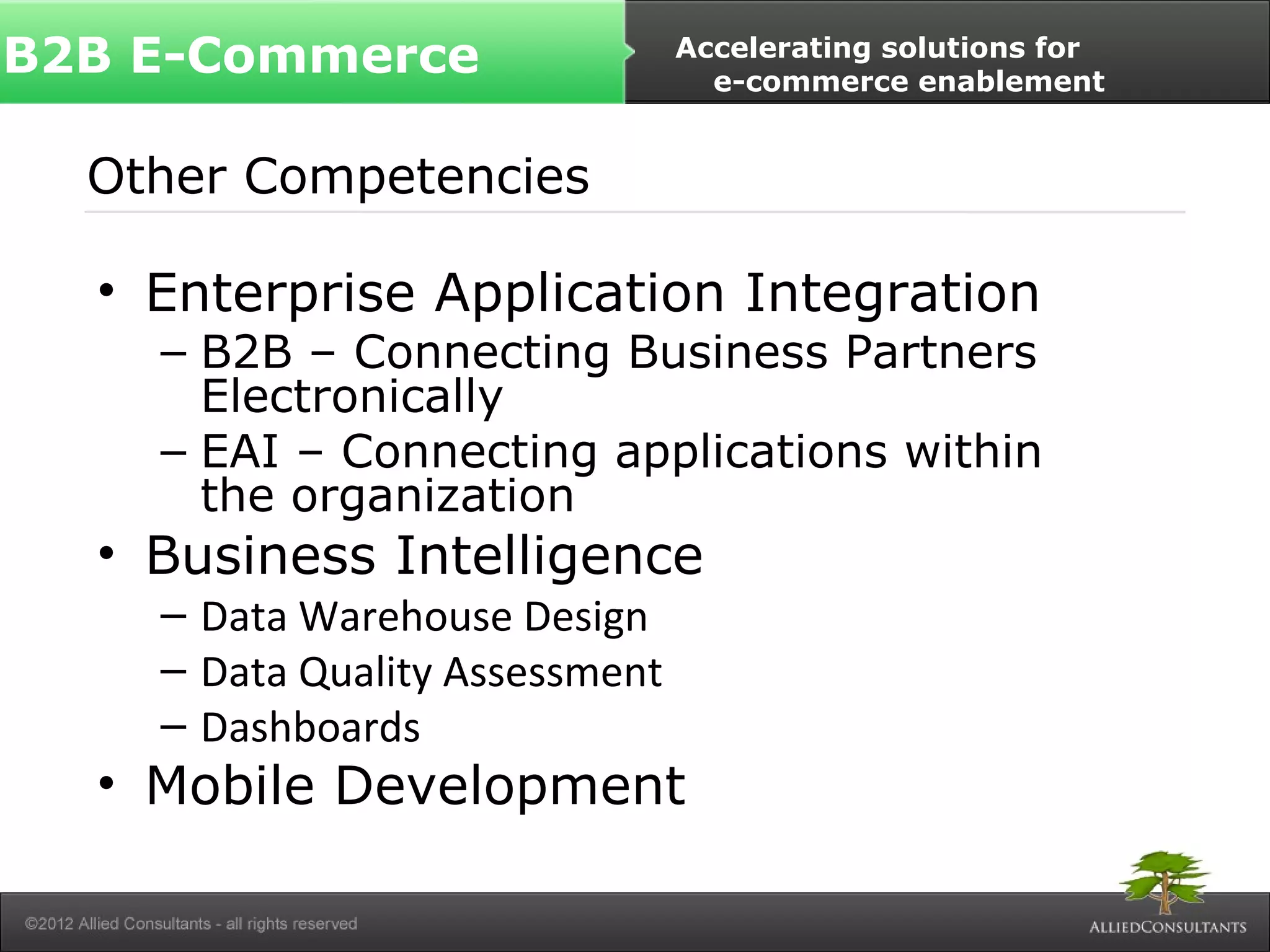 B2B E-Commerce Accelerating solutions for 
Other Competencies 
• Enterprise Application Integration 
– B2B – Connecting Business Partners 
Electronically 
– EAI – Connecting applications within 
the organization 
• Business Intelligence 
– Data Warehouse Design 
– Data Quality Assessment 
– Dashboards 
• Mobile Development 
e-commerce enablement 
 