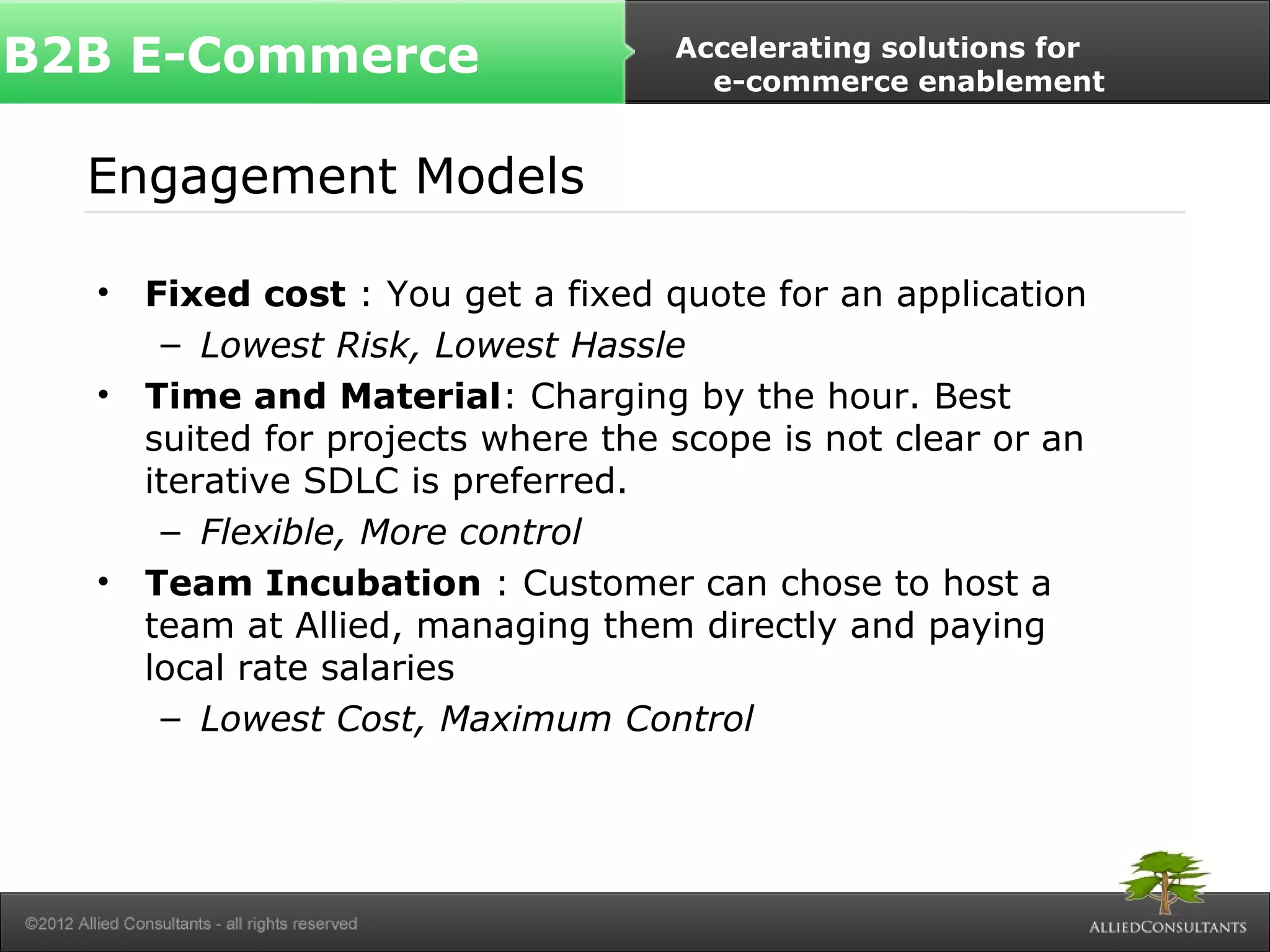 B2B E-Commerce Accelerating solutions for 
Engagement Models 
e-commerce enablement 
• Fixed cost : You get a fixed quote for an application 
– Lowest Risk, Lowest Hassle 
• Time and Material: Charging by the hour. Best 
suited for projects where the scope is not clear or an 
iterative SDLC is preferred. 
– Flexible, More control 
• Team Incubation : Customer can chose to host a 
team at Allied, managing them directly and paying 
local rate salaries 
– Lowest Cost, Maximum Control 
 
