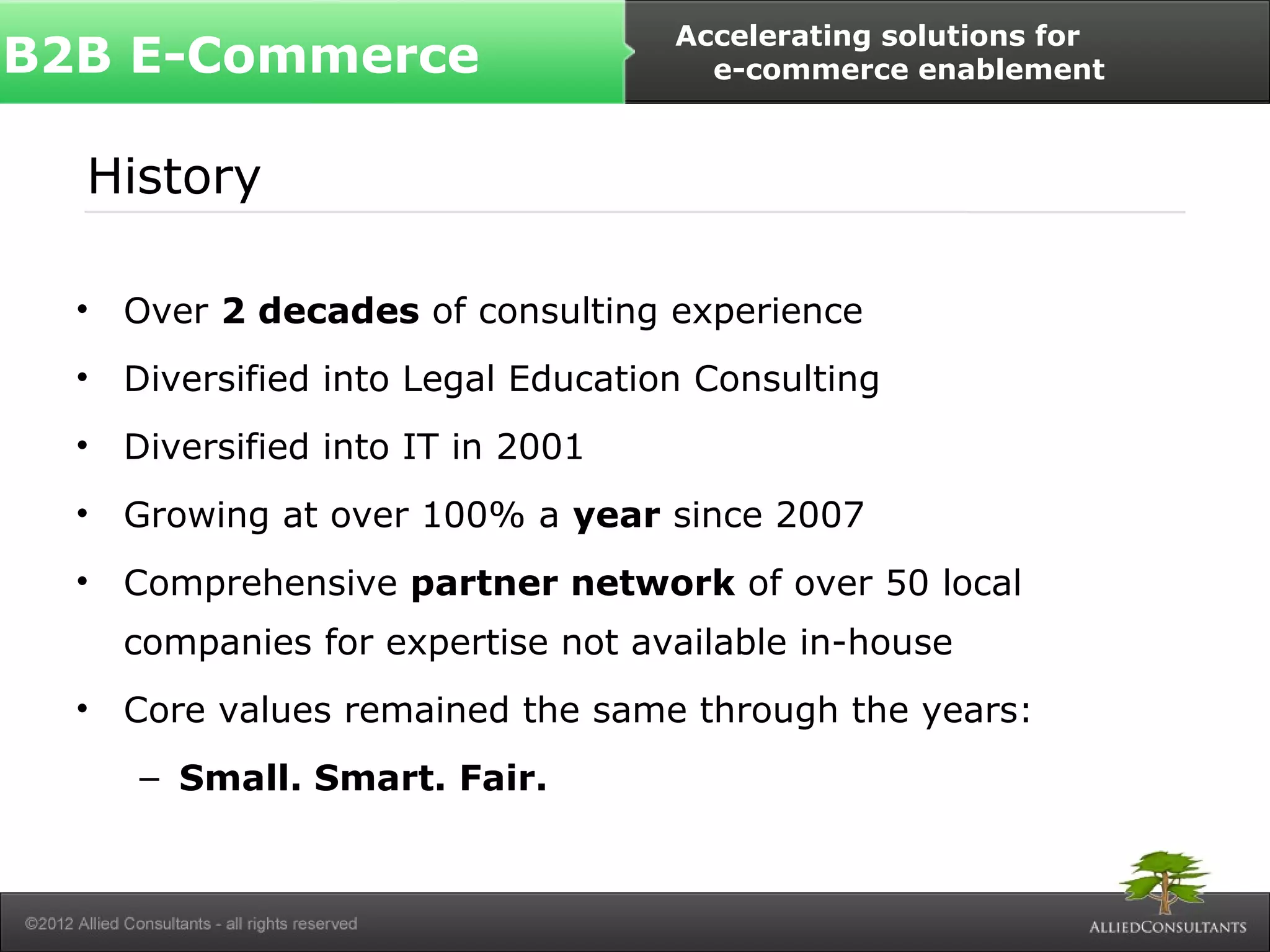 B2B E-Commerce Accelerating solutions for 
History 
• Over 2 decades of consulting experience 
• Diversified into Legal Education Consulting 
• Diversified into IT in 2001 
• Growing at over 100% a year since 2007 
• Comprehensive partner network of over 50 local 
companies for expertise not available in-house 
• Core values remained the same through the years: 
– Small. Smart. Fair. 
e-commerce enablement 
 