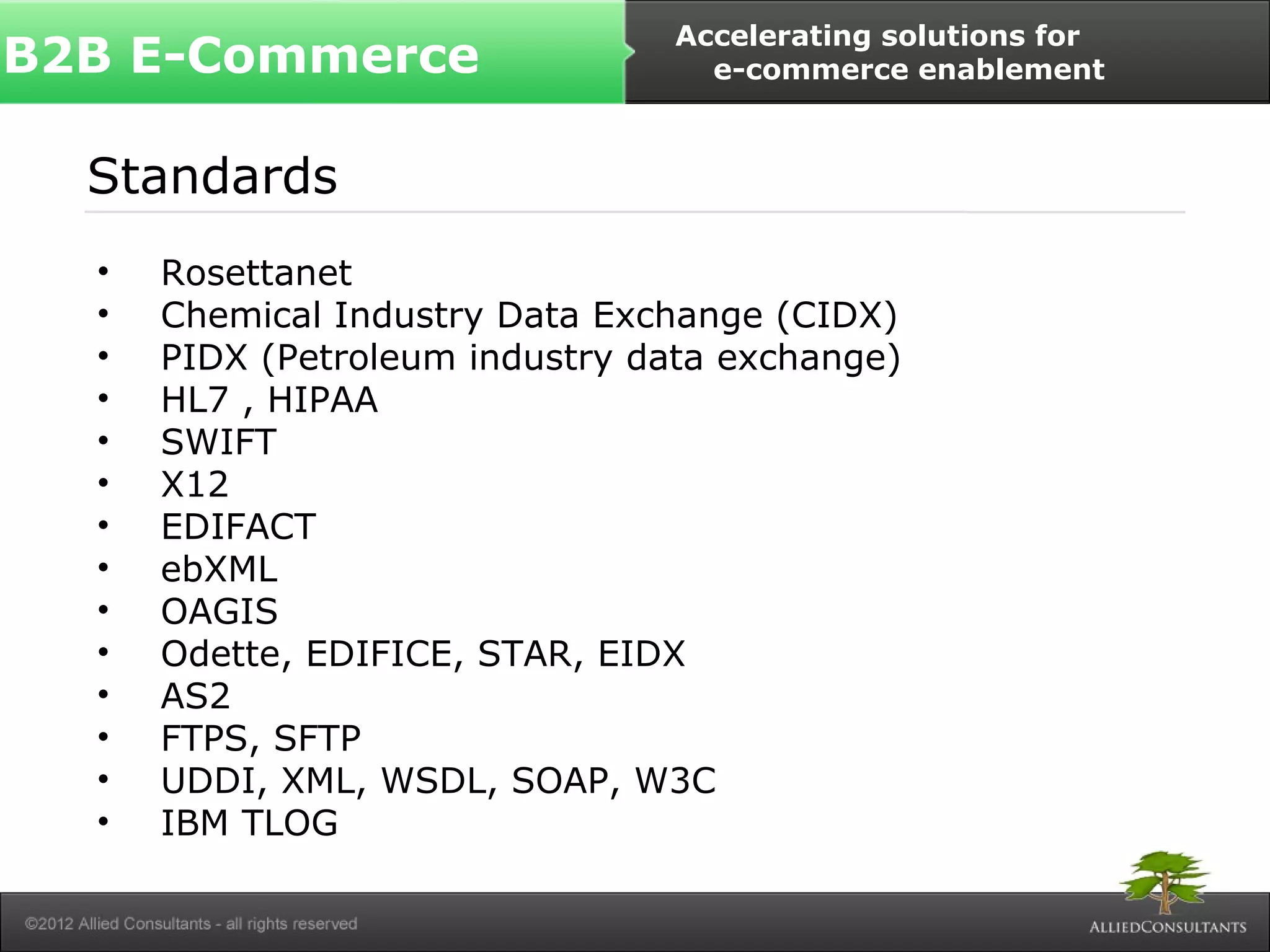 B2B E-Commerce Accelerating solutions for 
e-commerce enablement 
Standards 
• Rosettanet 
• Chemical Industry Data Exchange (CIDX) 
• PIDX (Petroleum industry data exchange) 
• HL7 , HIPAA 
• SWIFT 
• X12 
• EDIFACT 
• ebXML 
• OAGIS 
• Odette, EDIFICE, STAR, EIDX 
• AS2 
• FTPS, SFTP 
• UDDI, XML, WSDL, SOAP, W3C 
• IBM TLOG 
 