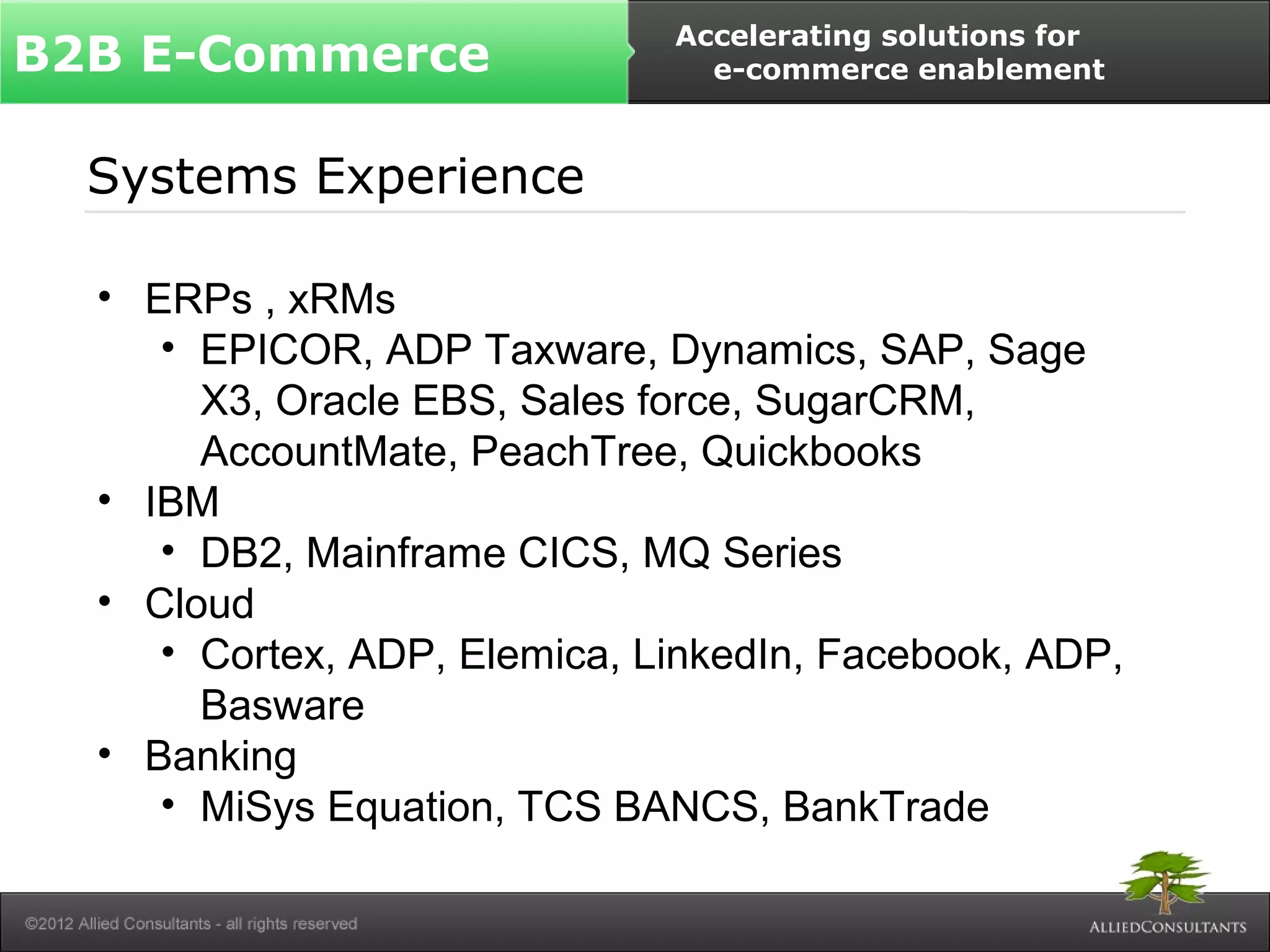 B2B E-Commerce Accelerating solutions for 
Systems Experience 
• ERPs , xRMs 
e-commerce enablement 
• EPICOR, ADP Taxware, Dynamics, SAP, Sage 
X3, Oracle EBS, Sales force, SugarCRM, 
AccountMate, PeachTree, Quickbooks 
• IBM 
• DB2, Mainframe CICS, MQ Series 
• Cloud 
• Cortex, ADP, Elemica, LinkedIn, Facebook, ADP, 
Basware 
• Banking 
• MiSys Equation, TCS BANCS, BankTrade 
 