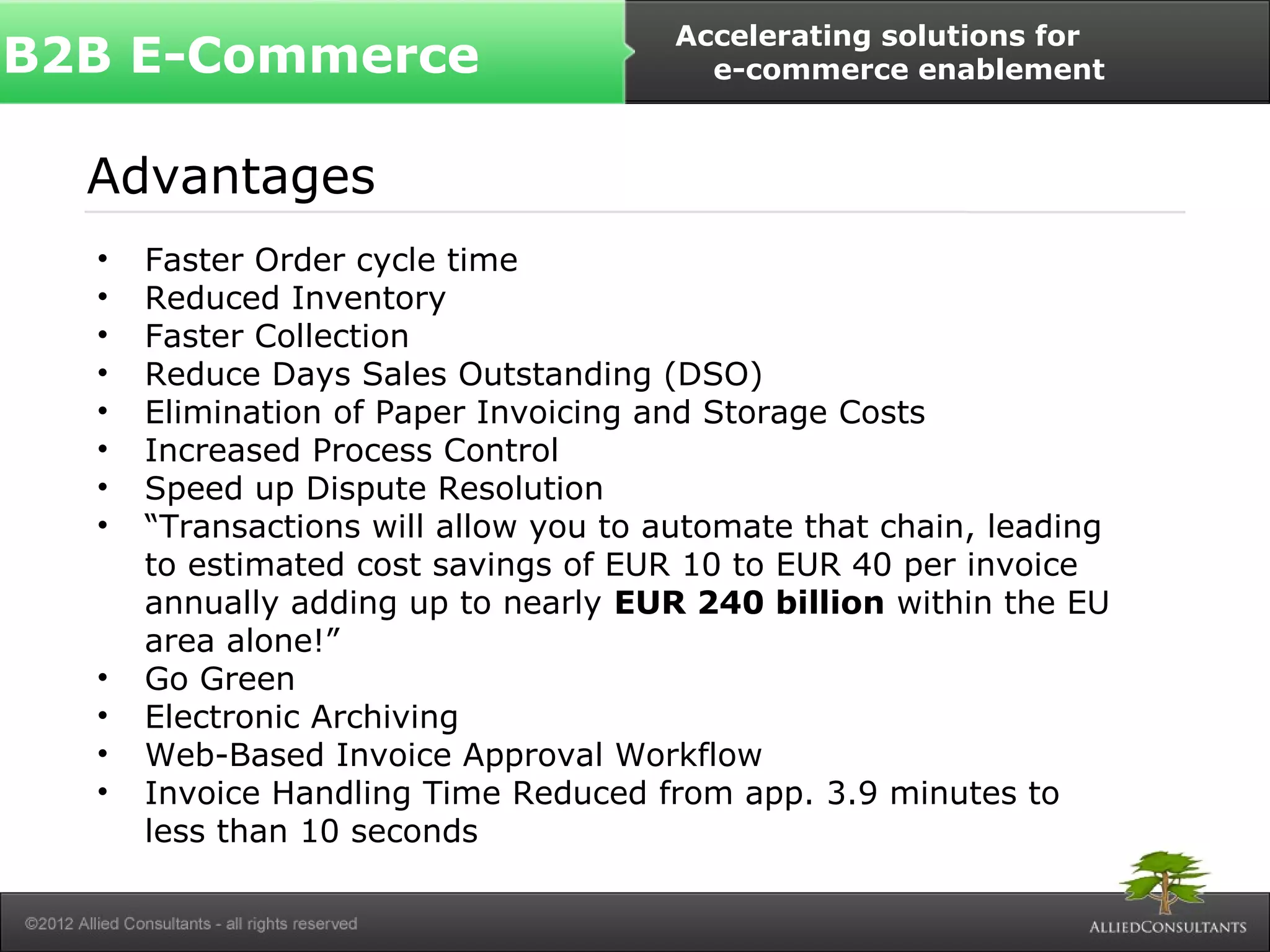 B2B E-Commerce Accelerating solutions for 
Advantages 
• Faster Order cycle time 
• Reduced Inventory 
• Faster Collection 
• Reduce Days Sales Outstanding (DSO) 
• Elimination of Paper Invoicing and Storage Costs 
• Increased Process Control 
• Speed up Dispute Resolution 
• “Transactions will allow you to automate that chain, leading 
to estimated cost savings of EUR 10 to EUR 40 per invoice 
annually adding up to nearly EUR 240 billion within the EU 
area alone!” 
• Go Green 
• Electronic Archiving 
• Web-Based Invoice Approval Workflow 
• Invoice Handling Time Reduced from app. 3.9 minutes to 
less than 10 seconds 
e-commerce enablement 
 