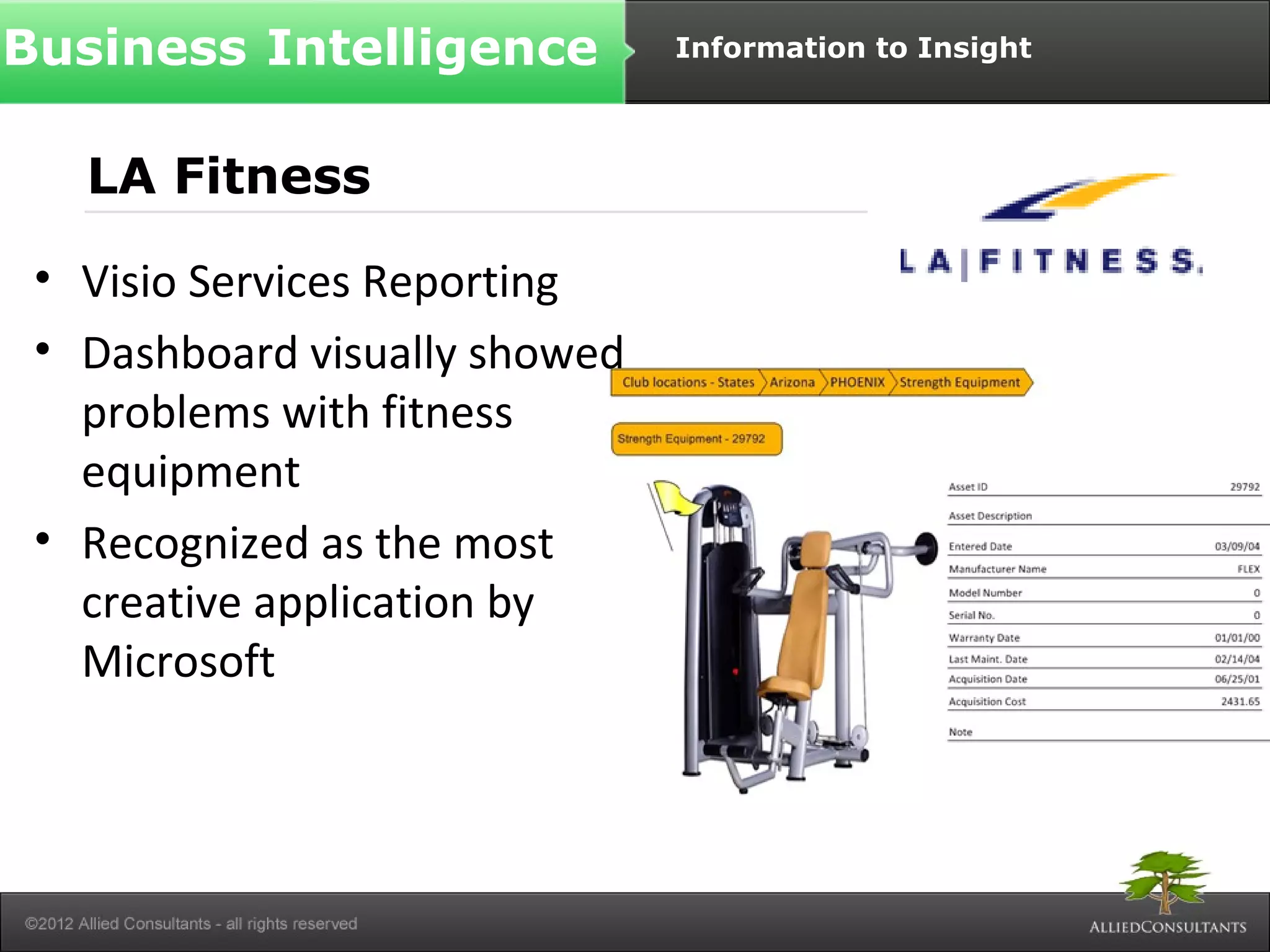Business Intelligence Information to Insight 
LA Fitness 
• Visio Services Reporting 
• Dashboard visually showed 
problems with fitness 
equipment 
• Recognized as the most 
creative application by 
Microsoft 
 