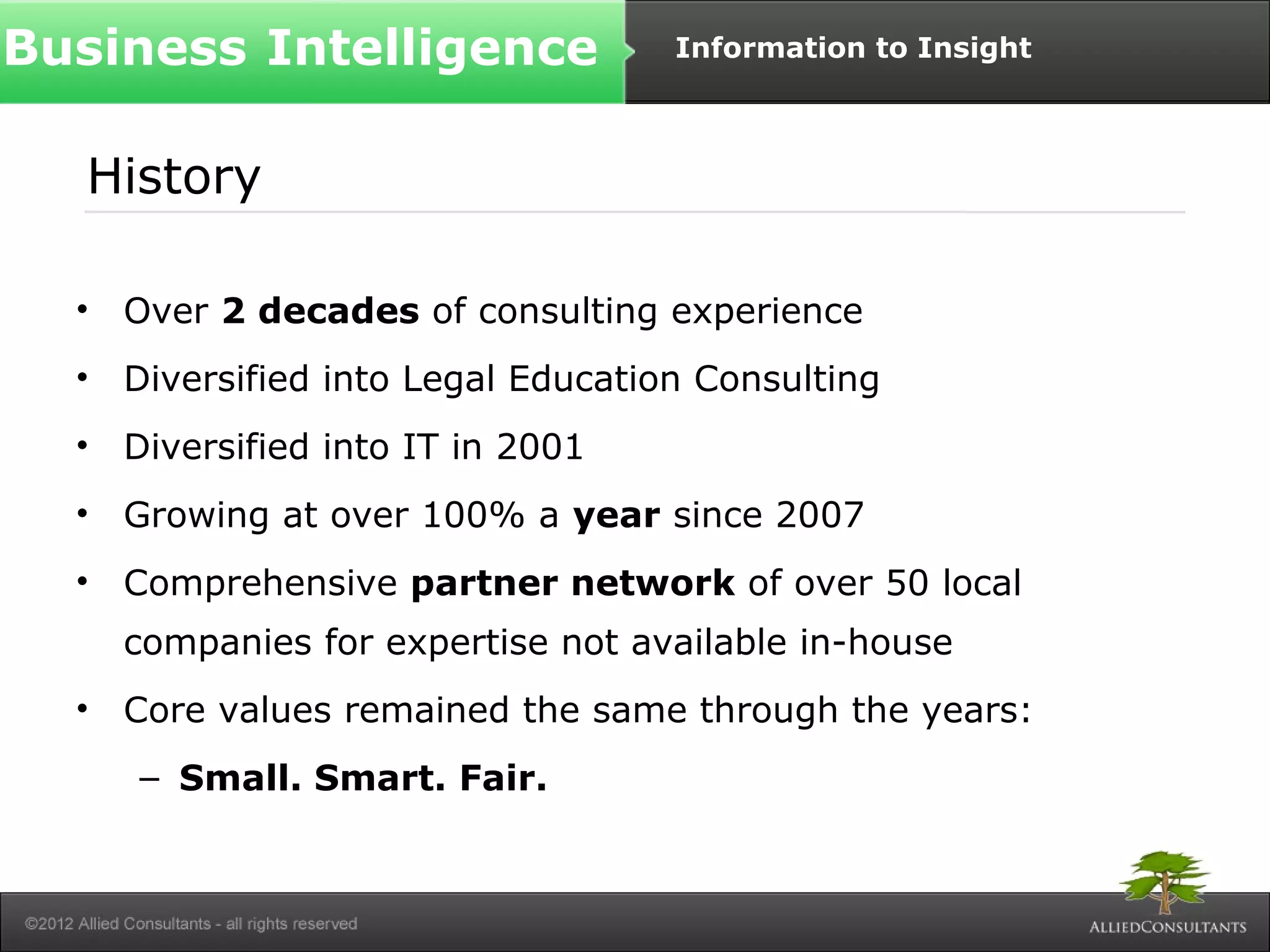 Business Intelligence Information to Insight 
History 
• Over 2 decades of consulting experience 
• Diversified into Legal Education Consulting 
• Diversified into IT in 2001 
• Growing at over 100% a year since 2007 
• Comprehensive partner network of over 50 local 
companies for expertise not available in-house 
• Core values remained the same through the years: 
– Small. Smart. Fair. 
 