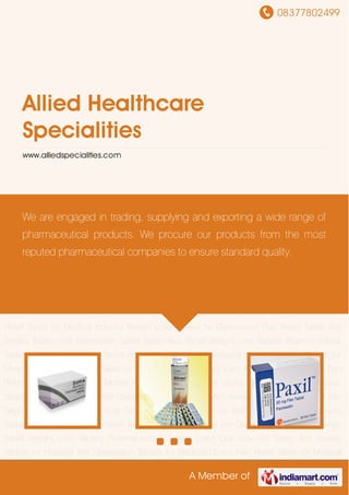 08377802499
A Member of
Allied Healthcare
Specialities
www.alliedspecialities.com
Pain Relief Tablet Anti Anxiety Tablets Anti Depression Tablet Sleep Aids Tablet Weight Loss
Tablets Pharmaceutical Tablets Cialis Oral Jelly HIV Tester Anti Anxiety Tablets for Hospital Anti
Depression Tablets for Medical Clinics Pain Relief Tablet for Medical Industry Weight Loss
Tablets for Gymnasium Pain Relief Tablet Anti Anxiety Tablets Anti Depression Tablet Sleep Aids
Tablet Weight Loss Tablets Pharmaceutical Tablets Cialis Oral Jelly HIV Tester Anti Anxiety
Tablets for Hospital Anti Depression Tablets for Medical Clinics Pain Relief Tablet for Medical
Industry Weight Loss Tablets for Gymnasium Pain Relief Tablet Anti Anxiety Tablets Anti
Depression Tablet Sleep Aids Tablet Weight Loss Tablets Pharmaceutical Tablets Cialis Oral
Jelly HIV Tester Anti Anxiety Tablets for Hospital Anti Depression Tablets for Medical Clinics Pain
Relief Tablet for Medical Industry Weight Loss Tablets for Gymnasium Pain Relief Tablet Anti
Anxiety Tablets Anti Depression Tablet Sleep Aids Tablet Weight Loss Tablets Pharmaceutical
Tablets Cialis Oral Jelly HIV Tester Anti Anxiety Tablets for Hospital Anti Depression Tablets for
Medical Clinics Pain Relief Tablet for Medical Industry Weight Loss Tablets for Gymnasium Pain
Relief Tablet Anti Anxiety Tablets Anti Depression Tablet Sleep Aids Tablet Weight Loss
Tablets Pharmaceutical Tablets Cialis Oral Jelly HIV Tester Anti Anxiety Tablets for Hospital Anti
Depression Tablets for Medical Clinics Pain Relief Tablet for Medical Industry Weight Loss
Tablets for Gymnasium Pain Relief Tablet Anti Anxiety Tablets Anti Depression Tablet Sleep Aids
Tablet Weight Loss Tablets Pharmaceutical Tablets Cialis Oral Jelly HIV Tester Anti Anxiety
Tablets for Hospital Anti Depression Tablets for Medical Clinics Pain Relief Tablet for Medical
We are engaged in trading, supplying and exporting a wide range of
pharmaceutical products. We procure our products from the most
reputed pharmaceutical companies to ensure standard quality.
 
