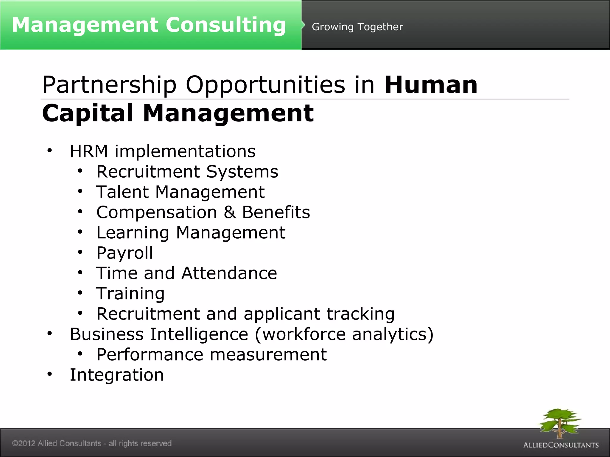 Growing Together 
Management Consulting 
Partnership Opportunities in Human 
Capital Management 
• HRM implementations 
• Recruitment Systems 
• Talent Management 
• Compensation & Benefits 
• Learning Management 
• Payroll 
• Time and Attendance 
• Training 
• Recruitment and applicant tracking 
• Business Intelligence (workforce analytics) 
• Performance measurement 
• Integration 
 