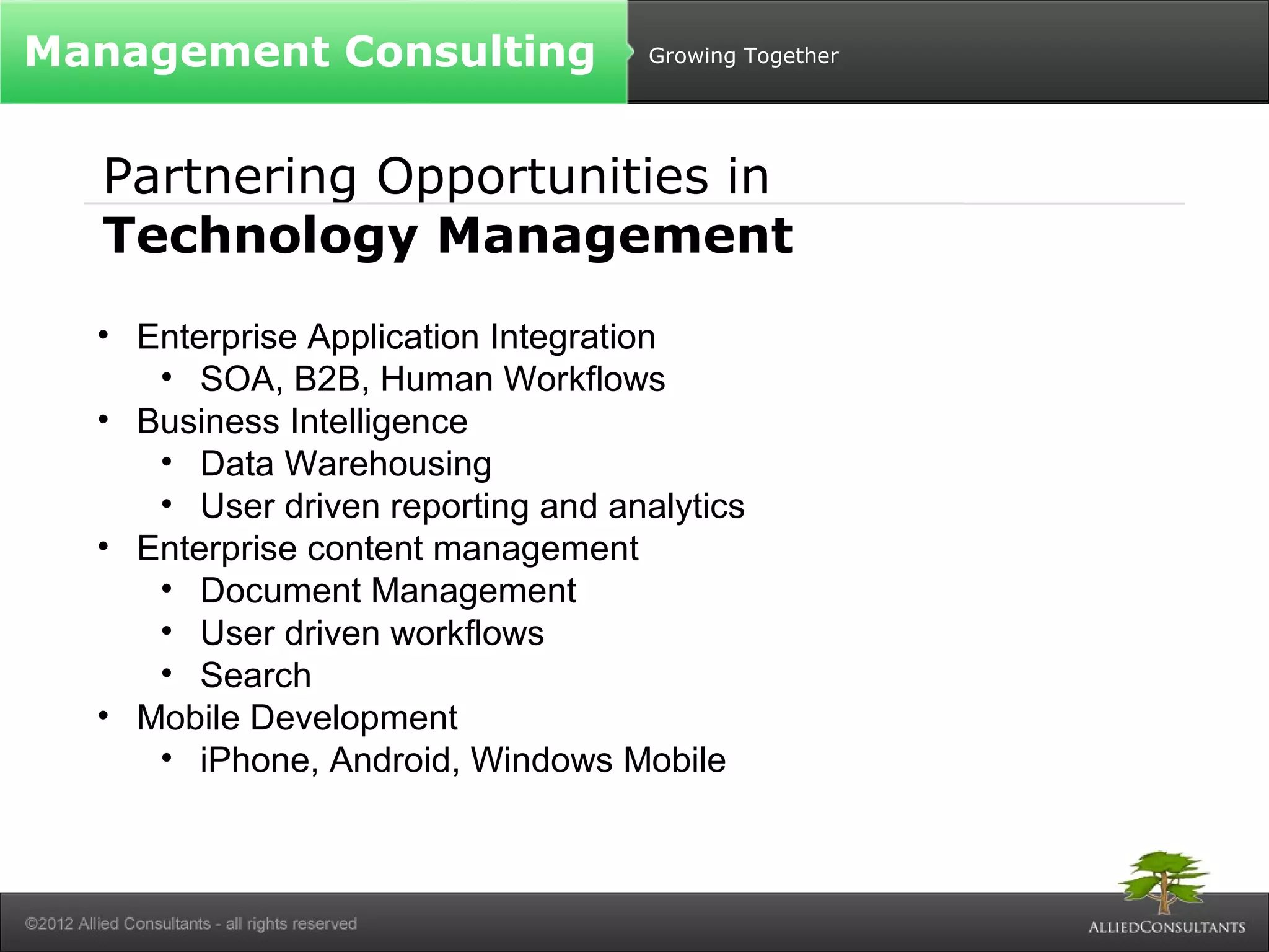 Growing Together 
Management Consulting 
Partnering Opportunities in 
Technology Management 
• Enterprise Application Integration 
• SOA, B2B, Human Workflows 
• Business Intelligence 
• Data Warehousing 
• User driven reporting and analytics 
• Enterprise content management 
• Document Management 
• User driven workflows 
• Search 
• Mobile Development 
• iPhone, Android, Windows Mobile 
 