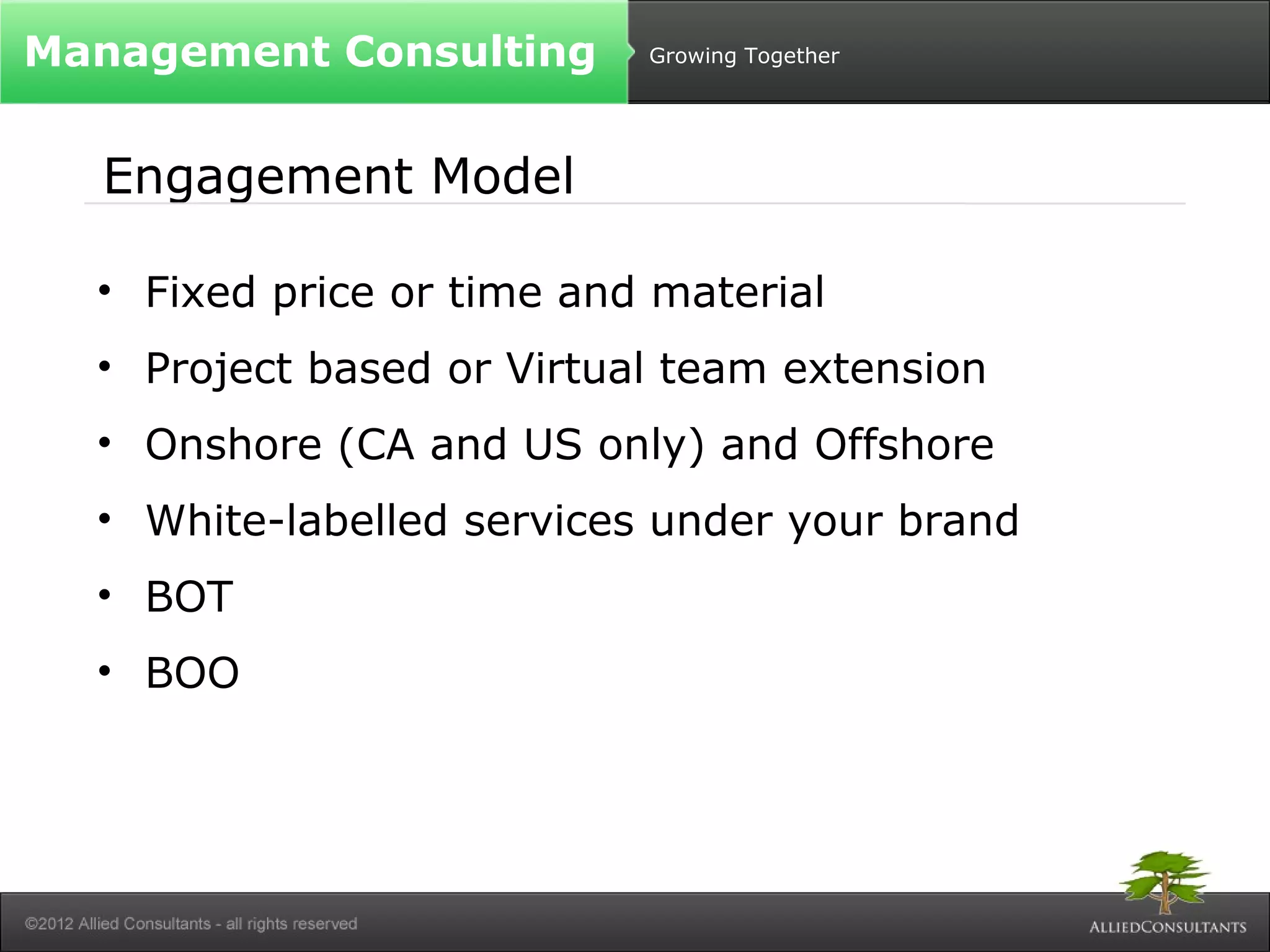 Growing Together 
Management Consulting 
Engagement Model 
• Fixed price or time and material 
• Project based or Virtual team extension 
• Onshore (CA and US only) and Offshore 
• White-labelled services under your brand 
• BOT 
• BOO 
 
