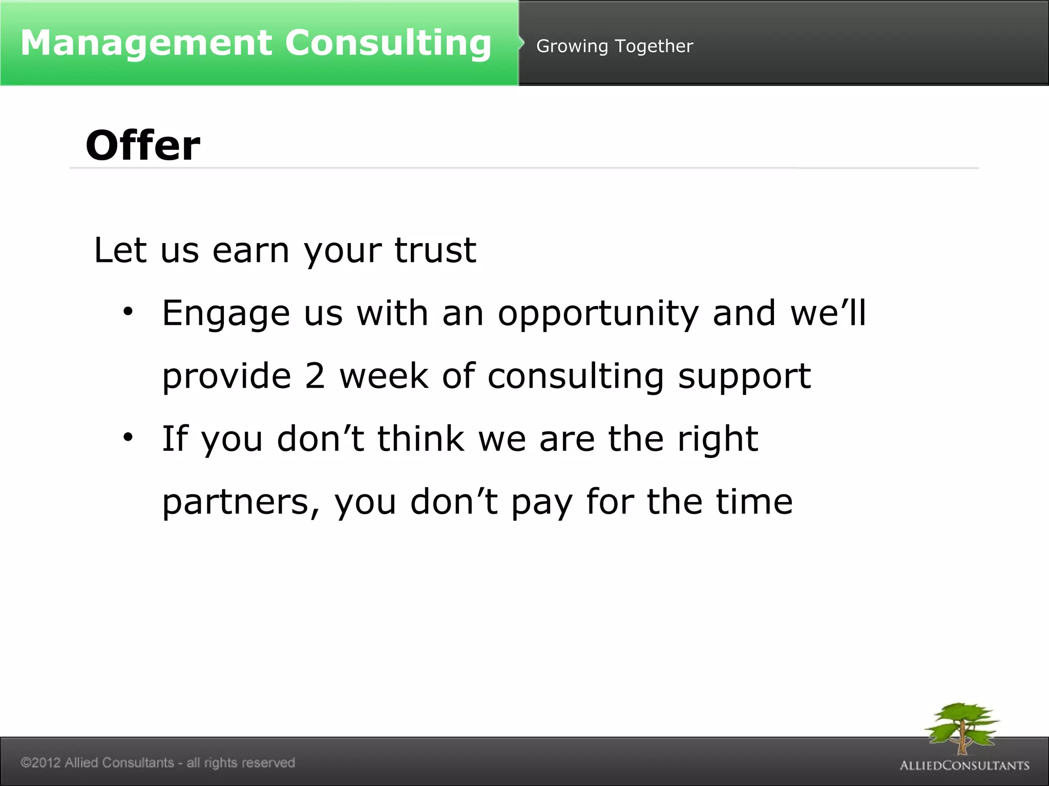 Growing Together 
Management Consulting 
Offer 
Let us earn your trust 
• Engage us with an opportunity and we’ll 
provide 2 week of consulting support 
• If you don’t think we are the right 
partners, you don’t pay for the time 
 