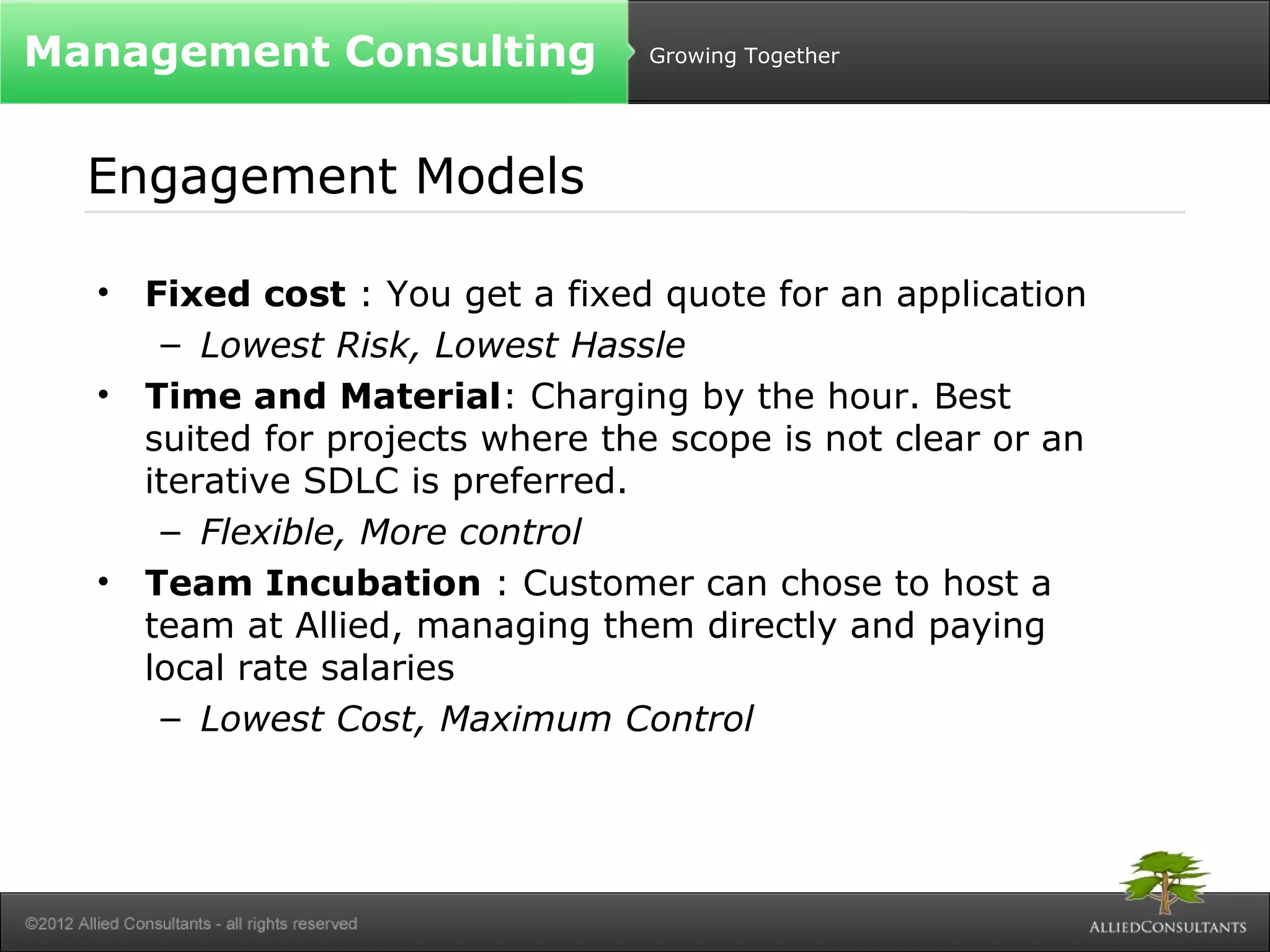 Growing Together 
Management Consulting 
Engagement Models 
• Fixed cost : You get a fixed quote for an application 
– Lowest Risk, Lowest Hassle 
• Time and Material: Charging by the hour. Best 
suited for projects where the scope is not clear or an 
iterative SDLC is preferred. 
– Flexible, More control 
• Team Incubation : Customer can chose to host a 
team at Allied, managing them directly and paying 
local rate salaries 
– Lowest Cost, Maximum Control 
 