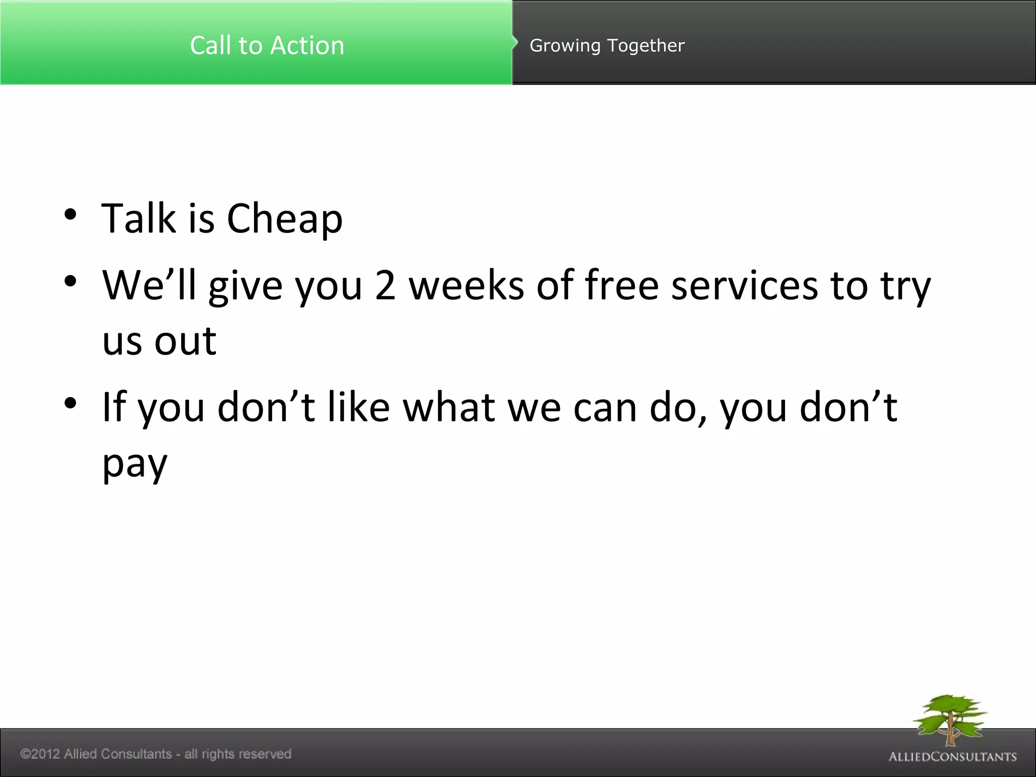 Call to Action Growing Together 
• Talk is Cheap 
• We’ll give you 2 weeks of free services to try 
us out 
• If you don’t like what we can do, you don’t 
pay 
