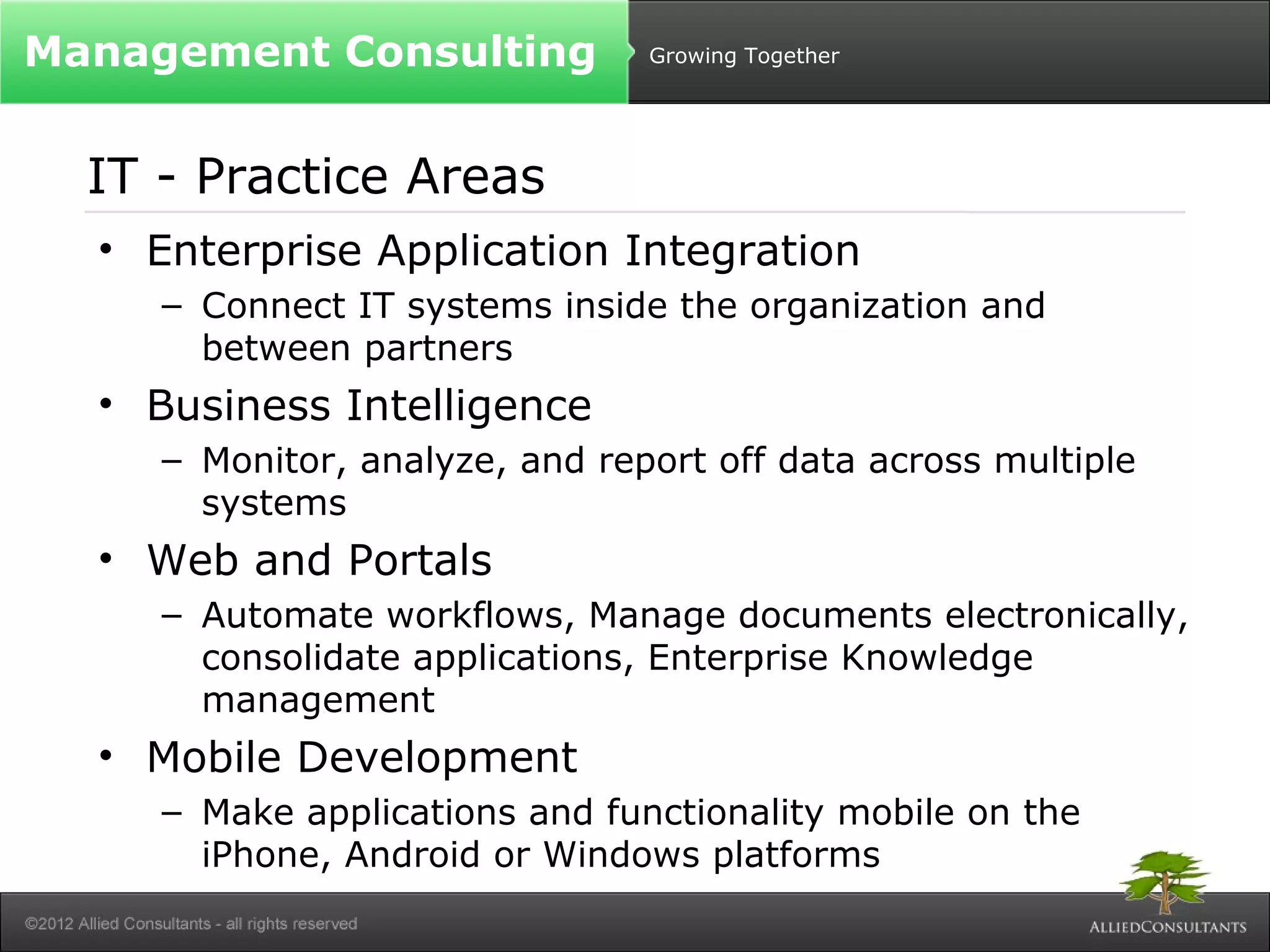 Growing Together 
Management Consulting 
IT - Practice Areas 
• Enterprise Application Integration 
– Connect IT systems inside the organization and 
between partners 
• Business Intelligence 
– Monitor, analyze, and report off data across multiple 
systems 
• Web and Portals 
– Automate workflows, Manage documents electronically, 
consolidate applications, Enterprise Knowledge 
management 
• Mobile Development 
– Make applications and functionality mobile on the 
iPhone, Android or Windows platforms 
 