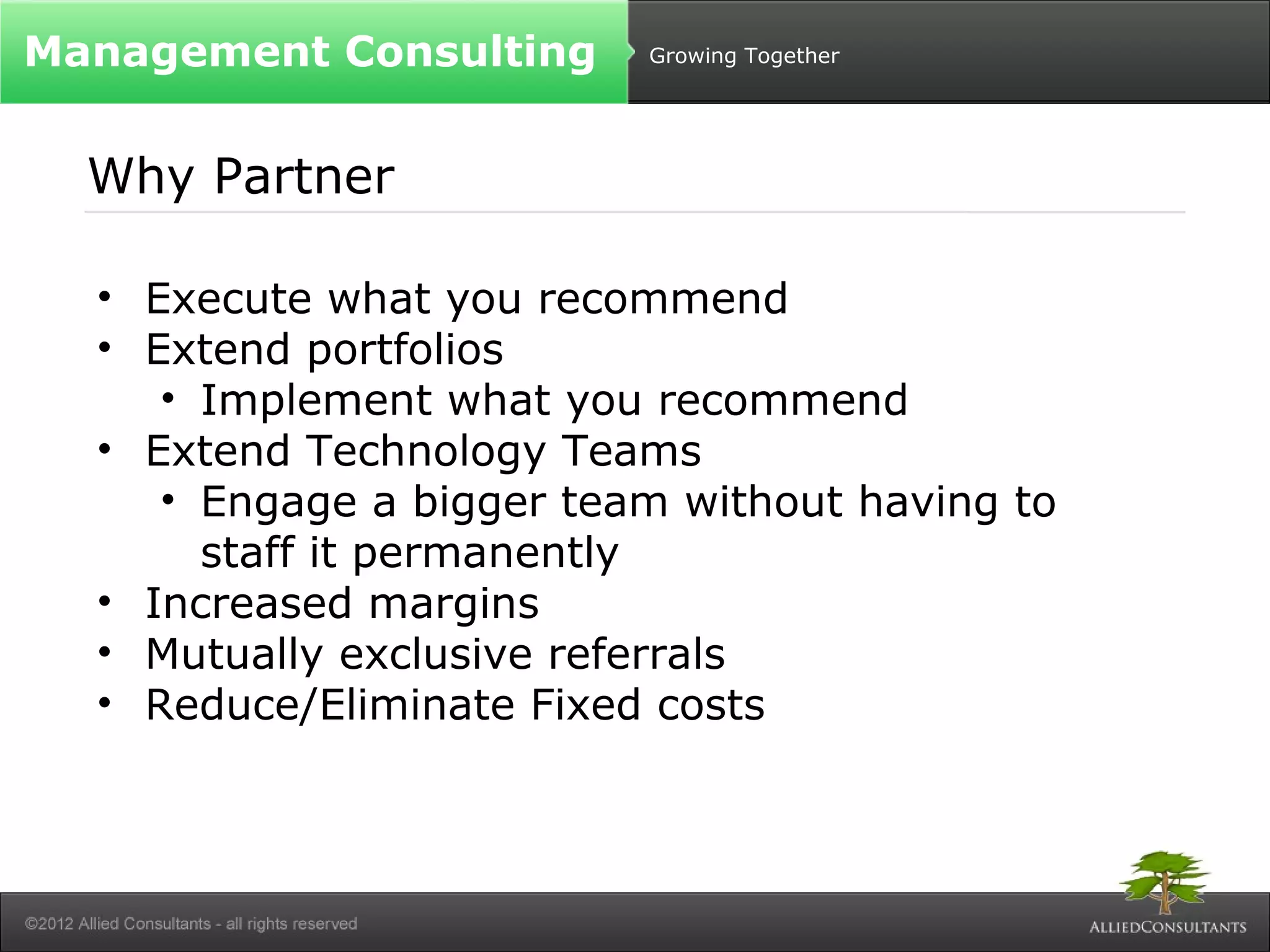 Growing Together 
Management Consulting 
Why Partner 
• Execute what you recommend 
• Extend portfolios 
• Implement what you recommend 
• Extend Technology Teams 
• Engage a bigger team without having to 
staff it permanently 
• Increased margins 
• Mutually exclusive referrals 
• Reduce/Eliminate Fixed costs 
 